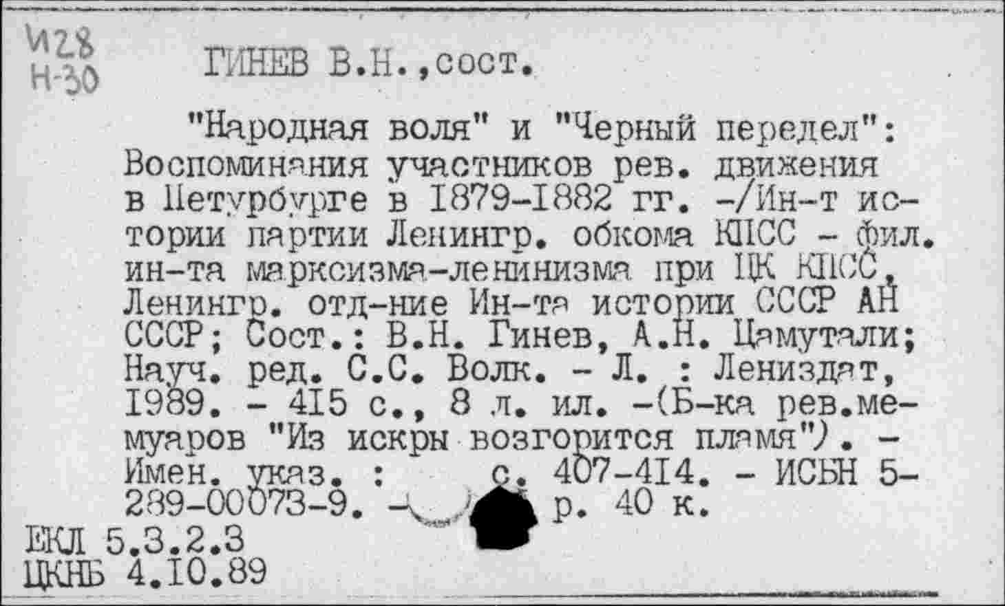 ﻿\Д2.& H-dO
ГИНЕВ В.Н.,сост.
’’Народная воля" и ’’Черный передел": Воспоминания участников рев. движения в Петербурге в 1879-1882 гг. -/Ин-т истории партии Ленингр. обкома КПСС - фил ин-та марксизма-ленинизма. при ПК КПСС, Ленингр. отд-ние Ин-та истории СССР АН СССР; Сост.: В.Н. Гинев, А.Н. Цамутали; Науч. ред. С.С. Волк. - Л. : Лени'здат, 1989. - 415 с., 8 л. ил. -(Б-ка рев.мемуаров "Из искры возгорится пламя"?. -Имен. указ. :	с. 407-414. - ИСБН 5-
289-00073-9. /Jk р. 40 к.
ЕКЛ 5.3.2.3	~ W
ЦКНБ 4.10.89